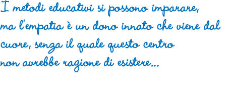 I metodi educativi si possono imparare, ma l'empatia è un dono innato che viene dal cuore, senza il quale questo centro non avrebbe ragione di esistere...